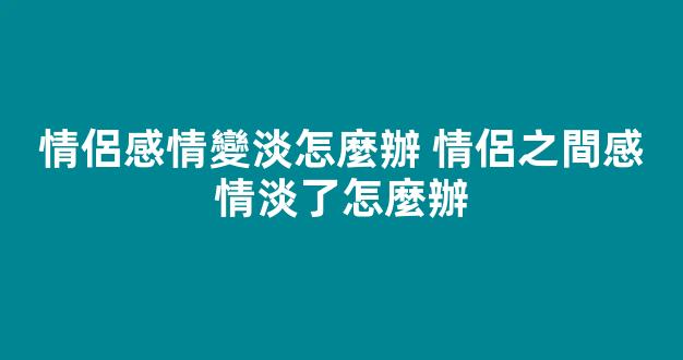 情侶感情變淡怎麼辦 情侶之間感情淡了怎麼辦